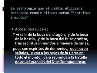 La estrategia que el diablo utilizará
para para reunir aliados serán “Espíritus
inmundos”


 Apocalipsis 16:13-14
Y vi salir de la boca del dragón, y de la boca
 de la bestia, y de la boca del falso profeta,
 tres espíritus inmundos a manera de ranas;
pues son espíritus de demonios, que hacen
 señales, y van a los reyes de la tierra en
 todo el mundo, para reunirlos a la batalla
 de aquel gran día del Dios Todopoderoso.
 