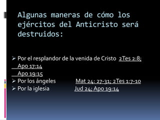 Algunas maneras de cómo los
  ejércitos del Anticristo será
  destruidos:

 Por el resplandor de la venida de Cristo 2Tes 2:8;
  Apo 17:14
  Apo 19:15
 Por los ángeles         Mat 24: 27-31; 2Tes 1:7-10
 Por la iglesia         Jud 24; Apo 19:14
 