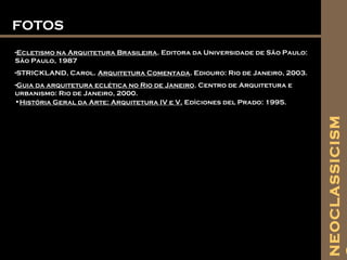 FOTOSFOTOS
-Ecletismo na Arquitetura Brasileira. Editora da Universidade de São Paulo:
São Paulo, 1987
-STRICKLAND, Carol. Arquitetura Comentada. Ediouro: Rio de Janeiro, 2003.
-Guia da arquitetura eclética no Rio de Janeiro. Centro de Arquitetura e
urbanismo: Rio de Janeiro, 2000.
•História Geral da Arte: Arquitetura IV e V. Edìciones del Prado: 1995.
NEOCLASSICISM
 