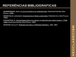 REFERÊNCIAS BIBLIOGRÁFICASREFERÊNCIAS BIBLIOGRÁFICAS
-SUMMERSON, John. A luz da razão e da arqueologia. Martins Fontes: São
Paulo, 1999.
-BENÉVOLO, Leonardo. Engenharia e Neoclassicismo. Perspectiva: São Paulo,
1998.
-FRAMPTON, K. Transformações culturais: A arquitetura neoclássica, 1750-
1900. Martins Fontes: São Paulo, 1997.
-SANTOS, Paulo F. Período Colonial e Período Imperial. IAB, 1981
NEOCLASSICISM
 