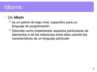 18
Idioms
• Un idiom
 es un patrón de bajo nivel, específico para un
lenguaje de programación.
 Describe como implementar aspectos particulares de
elementos o de las relaciones entre ellos usando las
características de un lenguaje particular.
 