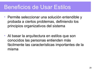 20
Beneficios de Usar Estilos
• Permite seleccionar una solución entendible y
probada a ciertos problemas, definiendo los
principios organizativos del sistema
• Al basar la arquitectura en estilos que son
conocidos las personas entienden más
fácilmente las características importantes de la
misma
 