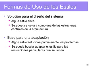 21
Formas de Uso de los Estilos
• Solución para el diseño del sistema
 Algún estilo sirve.
 Se adopta y se usa como una de las estructuras
centrales de la arquitectura.
• Base para una adaptación
 Algún estilo soluciona parcialmente los problemas.
 Se puede buscar adaptar el estilo para las
restricciones particulares que se tienen.
 