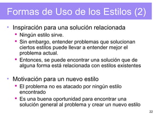 22
Formas de Uso de los Estilos (2)
• Inspiración para una solución relacionada
 Ningún estilo sirve.
 Sin embargo, entender problemas que solucionan
ciertos estilos puede llevar a entender mejor el
problema actual.
 Entonces, se puede encontrar una solución que de
alguna forma está relacionada con estilos existentes
• Motivación para un nuevo estilo
 El problema no es atacado por ningún estilo
encontrado
 Es una buena oportunidad para encontrar una
solución general al problema y crear un nuevo estilo
 