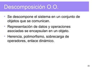 33
Descomposición O.O.
• Se descompone el sistema en un conjunto de
objetos que se comunican.
• Representación de datos y operaciones
asociadas se encapsulan en un objeto.
• Herencia, polimorfismo, sobrecarga de
operadores, enlace dinámico.
 