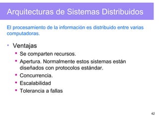 42
Arquitecturas de Sistemas Distribuidos
• Ventajas
 Se comparten recursos.
 Apertura. Normalmente estos sistemas están
diseñados con protocolos estándar.
 Concurrencia.
 Escalabilidad
 Tolerancia a fallas
El procesamiento de la información es distribuido entre varias
computadoras.
 
