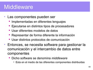 44
Middleware
• Las componentes pueden ser
 Implementadas en diferentes lenguajes
 Ejecutarse en distintos tipos de procesadores
 Usar diferentes modelos de datos
 Representar de forma diferente la información
 Usar distintos protocolos de comunicación
• Entonces, se necesita software para gestionar la
comunicación y el intercambio de datos entre
componentes
 Dicho software se denomina middleware
• Esta en el medio de las diferentes componentes distribuidas
 