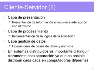 47
Cliente-Servidor (2)
• Capa de presentación
 Presentación de información al usuario e interacción
con el mismo
• Capa de procesamiento
 Implementación de la lógica de la aplicación
• Capa gestión de datos
 Operaciones de bases de datos y archivos
• En sistemas distribuidos es importante distinguir
claramente esta separación ya que es posible
distribuir cada capa en computadoras diferentes
 