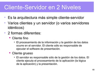 48
Cliente-Servidor en 2 Niveles
• Es la arquitectura más simple cliente-servidor
• Varios clientes y un servidor (o varios servidores
idénticos)
• 2 formas diferentes:
 Cliente fino
• El procesamiento de la información y la gestión de los datos
ocurre en el servidor. El cliente sólo es responsable de
ejecutar el software de presentación.
 Cliente grueso
• El servidor es responsable sólo de la gestión de los datos. El
cliente ejecuta el procesamiento de la aplicación (la lógica
de la aplicación) y la presentación.
 