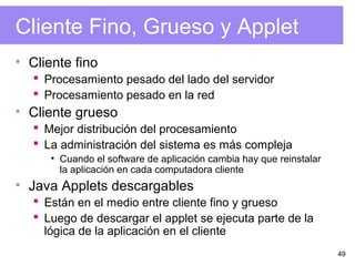 49
Cliente Fino, Grueso y Applet
• Cliente fino
 Procesamiento pesado del lado del servidor
 Procesamiento pesado en la red
• Cliente grueso
 Mejor distribución del procesamiento
 La administración del sistema es más compleja
• Cuando el software de aplicación cambia hay que reinstalar
la aplicación en cada computadora cliente
• Java Applets descargables
 Están en el medio entre cliente fino y grueso
 Luego de descargar el applet se ejecuta parte de la
lógica de la aplicación en el cliente
 