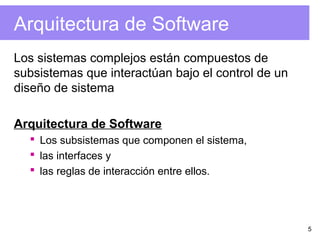 5
Arquitectura de Software
Los sistemas complejos están compuestos de
subsistemas que interactúan bajo el control de un
diseño de sistema
Arquitectura de Software
 Los subsistemas que componen el sistema,
 las interfaces y
 las reglas de interacción entre ellos.
 
