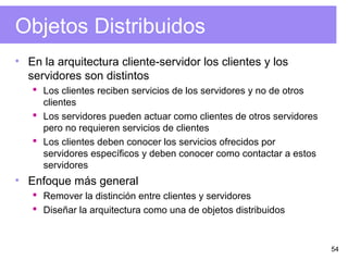 54
Objetos Distribuidos
• En la arquitectura cliente-servidor los clientes y los
servidores son distintos
 Los clientes reciben servicios de los servidores y no de otros
clientes
 Los servidores pueden actuar como clientes de otros servidores
pero no requieren servicios de clientes
 Los clientes deben conocer los servicios ofrecidos por
servidores específicos y deben conocer como contactar a estos
servidores
• Enfoque más general
 Remover la distinción entre clientes y servidores
 Diseñar la arquitectura como una de objetos distribuidos
 