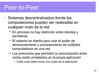 56
Peer-to-Peer
• Sistemas descentralizados donde las
computaciones pueden ser realizadas en
cualquier nodo de la red
 En principio no hay distinción entre clientes y
servidores
 El sistema se diseña para usar el poder de
almacenamiento y procesamiento de múltiples
computadoras en una red
 Los protocolos que permiten la comunicación entre
nodos están embebidos en la propia aplicación
• Cada nodo debe correr una copia de la aplicación
 