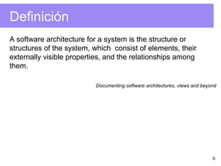 6
Definición
A software architecture for a system is the structure or
structures of the system, which consist of elements, their
externally visible properties, and the relationships among
them.
Documenting software architectures, views and beyond
 