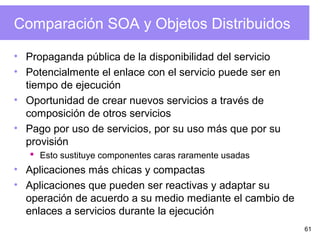 61
Comparación SOA y Objetos Distribuidos
• Propaganda pública de la disponibilidad del servicio
• Potencialmente el enlace con el servicio puede ser en
tiempo de ejecución
• Oportunidad de crear nuevos servicios a través de
composición de otros servicios
• Pago por uso de servicios, por su uso más que por su
provisión
 Esto sustituye componentes caras raramente usadas
• Aplicaciones más chicas y compactas
• Aplicaciones que pueden ser reactivas y adaptar su
operación de acuerdo a su medio mediante el cambio de
enlaces a servicios durante la ejecución
 