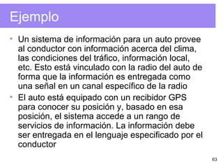 63
Ejemplo
• Un sistema de información para un auto provee
al conductor con información acerca del clima,
las condiciones del tráfico, información local,
etc. Esto está vinculado con la radio del auto de
forma que la información es entregada como
una señal en un canal específico de la radio
• El auto está equipado con un recibidor GPS
para conocer su posición y, basado en esa
posición, el sistema accede a un rango de
servicios de información. La información debe
ser entregada en el lenguaje especificado por el
conductor
 