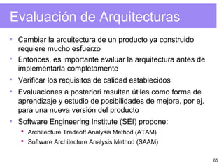 65
Evaluación de Arquitecturas
• Cambiar la arquitectura de un producto ya construido
requiere mucho esfuerzo
• Entonces, es importante evaluar la arquitectura antes de
implementarla completamente
• Verificar los requisitos de calidad establecidos
• Evaluaciones a posteriori resultan útiles como forma de
aprendizaje y estudio de posibilidades de mejora, por ej.
para una nueva versión del producto
• Software Engineering Institute (SEI) propone:
 Architecture Tradeoff Analysis Method (ATAM)
 Software Architecture Analysis Method (SAAM)
 