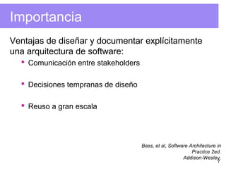 7
Importancia
Ventajas de diseñar y documentar explícitamente
una arquitectura de software:
 Comunicación entre stakeholders
 Decisiones tempranas de diseño
 Reuso a gran escala
Bass, et al, Software Architecture in
Practice 2ed.
Addison-Wesley.
 