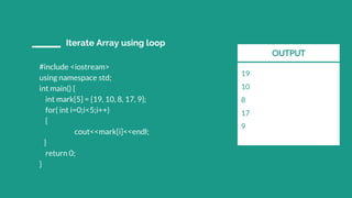 Iterate Array using loop
#include <iostream>
using namespace std;
int main() {
int mark[5] = {19, 10, 8, 17, 9};
for( int i=0;i<5;i++)
{
cout<<mark[i]<<endl;
}
return 0;
}
19
10
8
17
9
OUTPUT
 