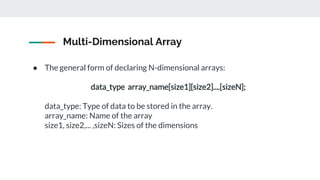 Multi-Dimensional Array
● The general form of declaring N-dimensional arrays:
data_type array_name[size1][size2]....[sizeN];
data_type: Type of data to be stored in the array.
array_name: Name of the array
size1, size2,... ,sizeN: Sizes of the dimensions
 