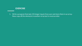 EXERCISE
1. Write a program that take 10 integer inputs from user and store them in an array.
Now, copy all the elements in another array but in reverse order.
 