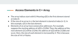 Access Elements in C++ Array
● The array indices start with 0. Meaning x[0] is the first element stored
at index 0.
● If the size of an array is n, the last element is stored at index (n-1). In
this example, x[5] is the last element.
● Elements of an array have consecutive addresses. For example,
suppose the starting address of x[0] is 2120d. Then, the address of the
next element x[1] will be 2124d, the address of x[2] will be 2128d and
so on. Here, the size of each element is increased by 4. This is because
the size of int is 4 bytes.
 