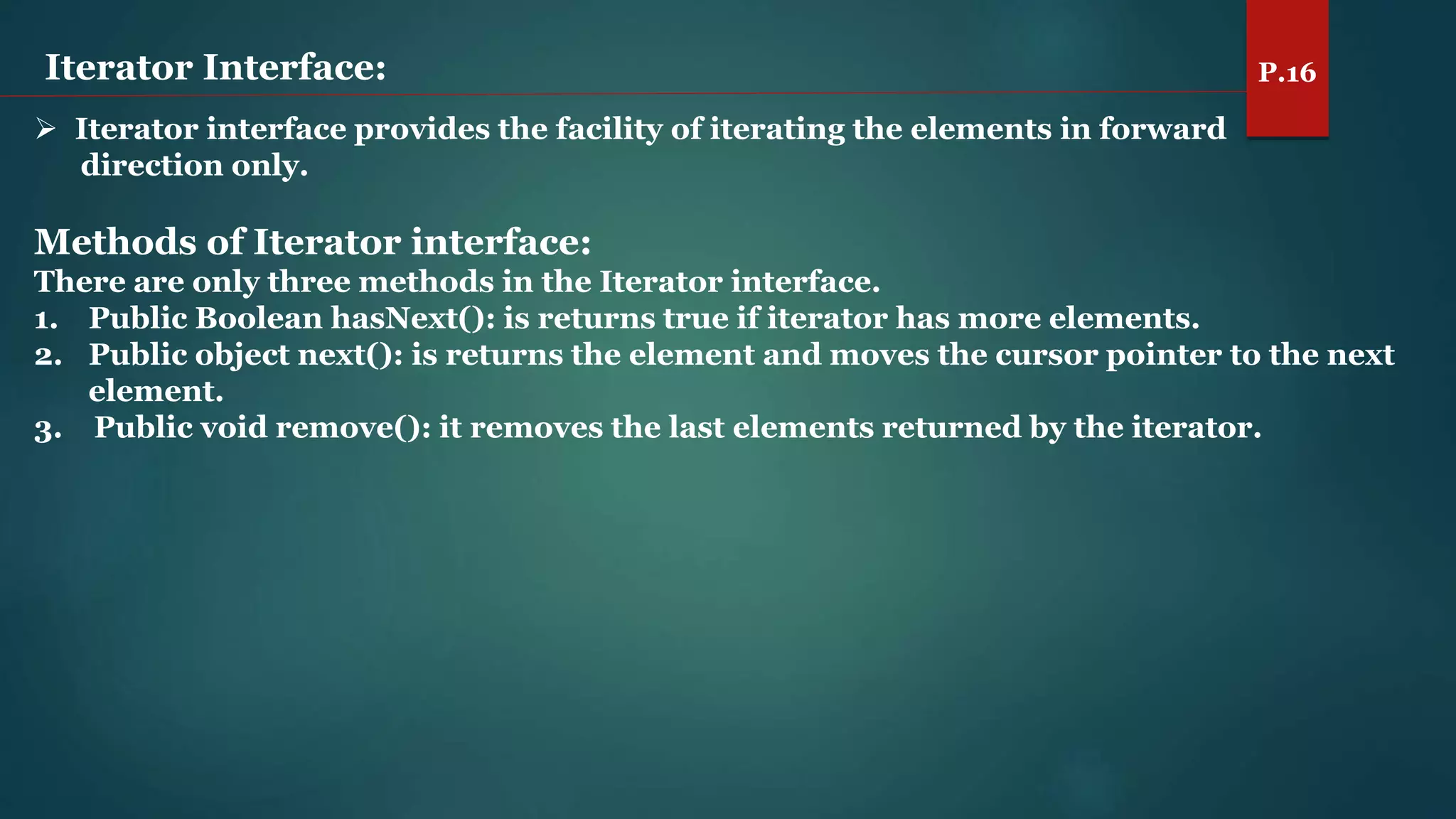 Iterator Interface: P.16
 Iterator interface provides the facility of iterating the elements in forward
direction only.
Methods of Iterator interface:
There are only three methods in the Iterator interface.
1. Public Boolean hasNext(): is returns true if iterator has more elements.
2. Public object next(): is returns the element and moves the cursor pointer to the next
element.
3. Public void remove(): it removes the last elements returned by the iterator.
 