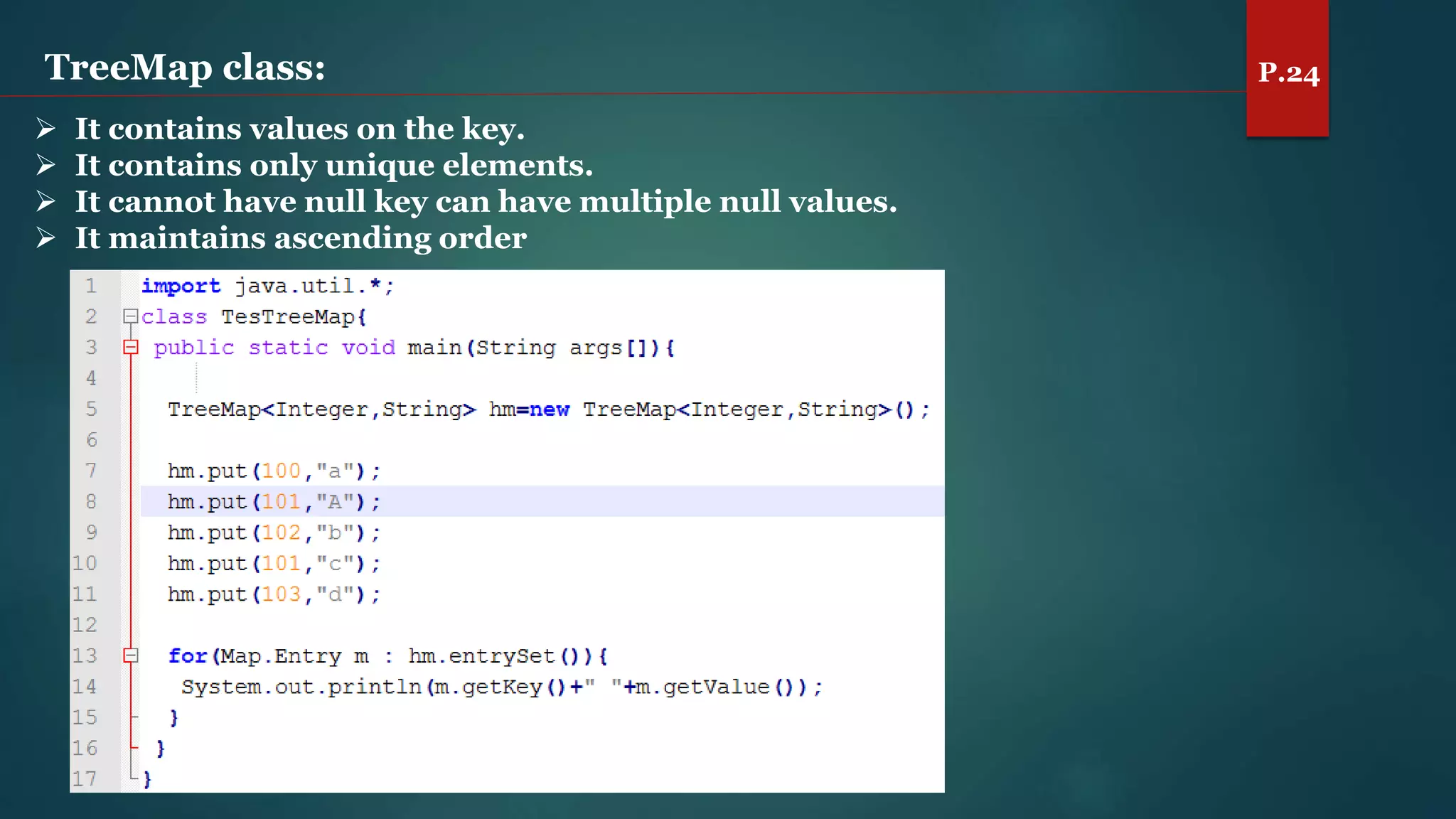 TreeMap class: P.24
 It contains values on the key.
 It contains only unique elements.
 It cannot have null key can have multiple null values.
 It maintains ascending order
 