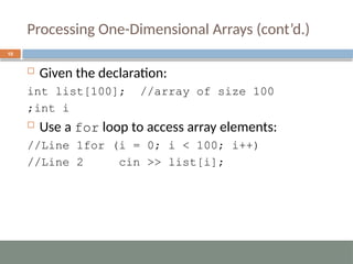 Processing One-Dimensional Arrays (cont’d.)
10
 Given the declaration:
int list[100]; //array of size 100
int i
;
 Use a for loop to access array elements:
for (i = 0; i < 100; i++)
//Line 1
cin >> list[i];
//Line 2
 