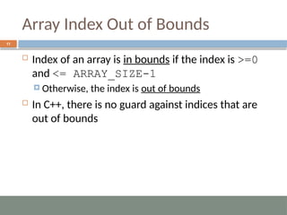 Array Index Out of Bounds
11
 Index of an array is in bounds if the index is >=0
and <= ARRAY_SIZE-1
 Otherwise, the index is out of bounds
 In C++, there is no guard against indices that are
out of bounds
 