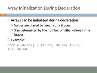 Array Initialization During Declaration
12
 Arrays can be initialized during declaration
 Values are placed between curly braces
 Size determined by the number of initial values in the
braces
 Example:
double sales[] = {12.25, 32.50, 16.90,
23, 45.68}
;
 
