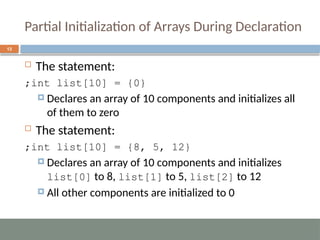 Partial Initialization of Arrays During Declaration
13
 The statement:
int list[10] = {0}
;
 Declares an array of 10 components and initializes all
of them to zero
 The statement:
int list[10] = {8, 5, 12}
;
 Declares an array of 10 components and initializes
list[0] to 8, list[1] to 5, list[2] to 12
 All other components are initialized to 0
 