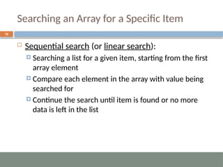 Searching an Array for a Specific Item
16
 Sequential search (or linear search):
 Searching a list for a given item, starting from the first
array element
 Compare each element in the array with value being
searched for
 Continue the search until item is found or no more
data is left in the list
 