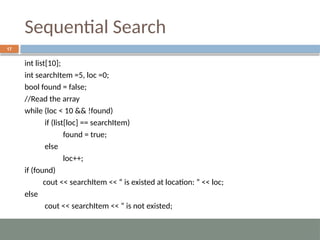 Sequential Search
17
int list[10];
int searchItem =5, loc =0;
bool found = false;
//Read the array
while (loc < 10 && !found)
if (list[loc] == searchItem)
found = true;
else
loc++;
if (found)
cout << searchItem << “ is existed at location: ” << loc;
else
cout << searchItem << “ is not existed;
 