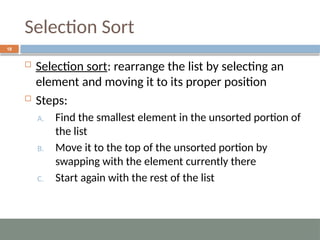 Selection Sort
18
 Selection sort: rearrange the list by selecting an
element and moving it to its proper position
 Steps:
A. Find the smallest element in the unsorted portion of
the list
B. Move it to the top of the unsorted portion by
swapping with the element currently there
C. Start again with the rest of the list
 