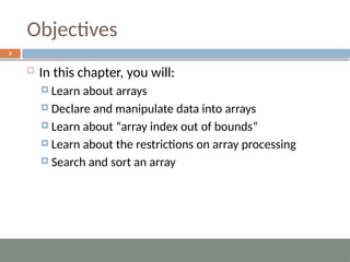 Objectives
2
 In this chapter, you will:
 Learn about arrays
 Declare and manipulate data into arrays
 Learn about “array index out of bounds”
 Learn about the restrictions on array processing
 Search and sort an array
 