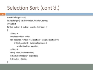 Selection Sort (cont’d.)
20
const int length = 10;
int list[length], smallestIndex, location, temp;
//read list
for (int index = 0; index < length - 1; index++)
{
//Step A
smallestIndex = index;
for (location = index + 1; location < length; location++)
if (list[location] < list[smallestIndex])
smallestIndex = location;
//Step B
temp = list[smallestIndex];
list[smallestIndex] = list[index];
list[index] = temp;
}
 