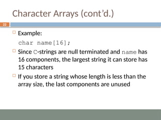 Character Arrays (cont’d.)
 Example:
char name[16];
 Since C-strings are null terminated and name has
16 components, the largest string it can store has
15 characters
 If you store a string whose length is less than the
array size, the last components are unused
22
 