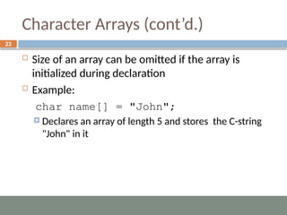 Character Arrays (cont’d.)
 Size of an array can be omitted if the array is
initialized during declaration
 Example:
char name[] = "John";
 Declares an array of length 5 and stores the C-string
"John" in it
23
 
