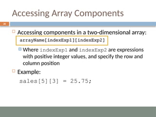 Accessing Array Components
26
 Accessing components in a two-dimensional array:
 Where indexExp1 and indexExp2 are expressions
with positive integer values, and specify the row and
column position
 Example:
sales[5][3] = 25.75;
 