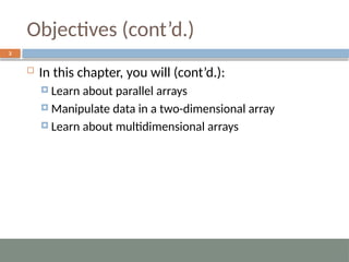 Objectives (cont’d.)
3
 In this chapter, you will (cont’d.):
 Learn about parallel arrays
 Manipulate data in a two-dimensional array
 Learn about multidimensional arrays
 