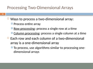 Processing Two-Dimensional Arrays
30
 Ways to process a two-dimensional array:
 Process entire array
 Row processing: process a single row at a time
 Column processing: process a single column at a time
 Each row and each column of a two-dimensional
array is a one-dimensional array
 To process, use algorithms similar to processing one-
dimensional arrays
 
