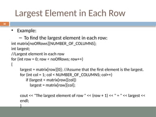 Largest Element in Each Row
36
• Example:
– To find the largest element in each row:
int matrix[noOfRows][NUMBER_OF_COLUMNS];
int largest;
//Largest element in each row
for (int row = 0; row < noOfRows; row++)
{
largest = matrix[row][0]; //Assume that the first element is the largest.
for (int col = 1; col < NUMBER_OF_COLUMNS; col++)
if (largest < matrix[row][col])
largest = matrix[row][col];
cout << "The largest element of row " << (row + 1) << " = " << largest <<
endl;
}
 