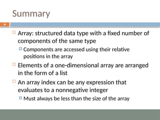 Summary
38
 Array: structured data type with a fixed number of
components of the same type
 Components are accessed using their relative
positions in the array
 Elements of a one-dimensional array are arranged
in the form of a list
 An array index can be any expression that
evaluates to a nonnegative integer
 Must always be less than the size of the array
 