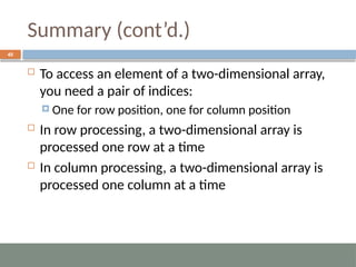 Summary (cont’d.)
40
 To access an element of a two-dimensional array,
you need a pair of indices:
 One for row position, one for column position
 In row processing, a two-dimensional array is
processed one row at a time
 In column processing, a two-dimensional array is
processed one column at a time
 