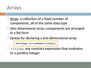 Arrays
5
 Array: a collection of a fixed number of
components, all of the same data type
 One-dimensional array: components are arranged
in a list form
 Syntax for declaring a one-dimensional array:
 intExp: any constant expression that evaluates
to a positive integer
 