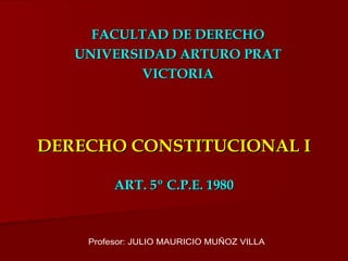 DERECHO CONSTITUCIONAL I ART. 5º C.P.E. 1980 FACULTAD DE DERECHO UNIVERSIDAD ARTURO PRAT VICTORIA Profesor: JULIO MAURICIO MUÑOZ VILLA 