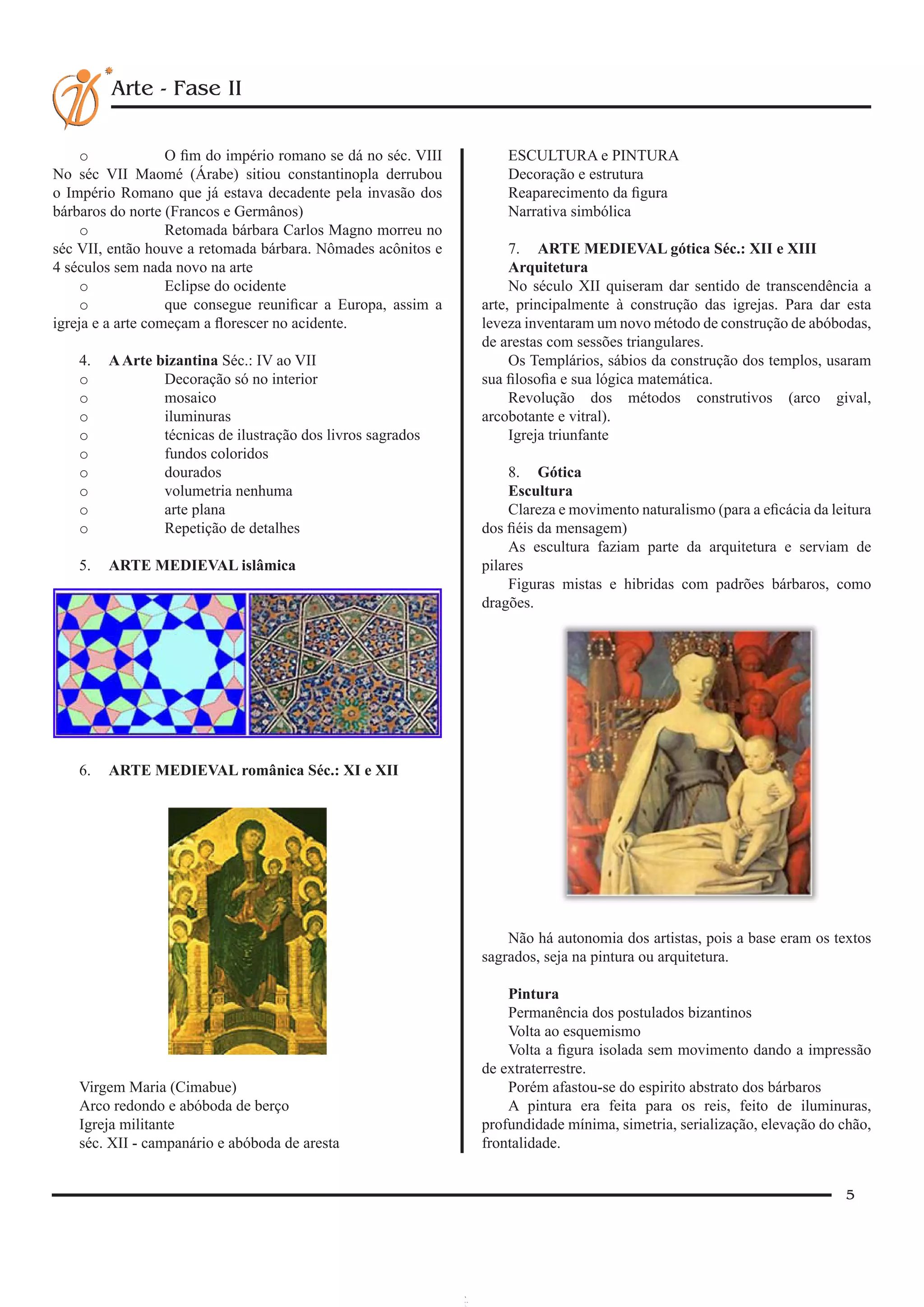 5
Arte - Fase II
o	 O fim do império romano se dá no séc. VIII
No séc VII Maomé (Árabe) sitiou constantinopla derrubou
o Império Romano que já estava decadente pela invasão dos
bárbaros do norte (Francos e Germânos)
o	 Retomada bárbara Carlos Magno morreu no
séc VII, então houve a retomada bárbara. Nômades acônitos e
4 séculos sem nada novo na arte
o	 Eclipse do ocidente
o	 que consegue reunificar a Europa, assim a
igreja e a arte começam a florescer no acidente.
4.	 AArte bizantina Séc.: IV ao VII
o	 Decoração só no interior
o	 mosaico
o	 iluminuras
o	 técnicas de ilustração dos livros sagrados
o	 fundos coloridos
o	 dourados
o	 volumetria nenhuma
o	 arte plana
o	 Repetição de detalhes
5.	 ARTE MEDIEVAL islâmica
6.	 ARTE MEDIEVAL românica Séc.: XI e XII
Virgem Maria (Cimabue)
Arco redondo e abóboda de berço
Igreja militante
séc. XII - campanário e abóboda de aresta
ESCULTURA e PINTURA
Decoração e estrutura
Reaparecimento da figura
Narrativa simbólica
7.	 ARTE MEDIEVAL gótica Séc.: XII e XIII
Arquitetura
No século XII quiseram dar sentido de transcendência a
arte, principalmente à construção das igrejas. Para dar esta
leveza inventaram um novo método de construção de abóbodas,
de arestas com sessões triangulares.
Os Templários, sábios da construção dos templos, usaram
sua filosofia e sua lógica matemática.
Revolução dos métodos construtivos (arco gival,
arcobotante e vitral).
Igreja triunfante
8.	 Gótica
Escultura
Clareza e movimento naturalismo (para a eficácia da leitura
dos fiéis da mensagem)
As escultura faziam parte da arquitetura e serviam de
pilares
Figuras mistas e hibridas com padrões bárbaros, como
dragões.
Não há autonomia dos artistas, pois a base eram os textos
sagrados, seja na pintura ou arquitetura.
Pintura
Permanência dos postulados bizantinos
Volta ao esquemismo
Volta a figura isolada sem movimento dando a impressão
de extraterrestre.
Porém afastou-se do espirito abstrato dos bárbaros
A pintura era feita para os reis, feito de iluminuras,
profundidade mínima, simetria, serialização, elevação do chão,
frontalidade.
 