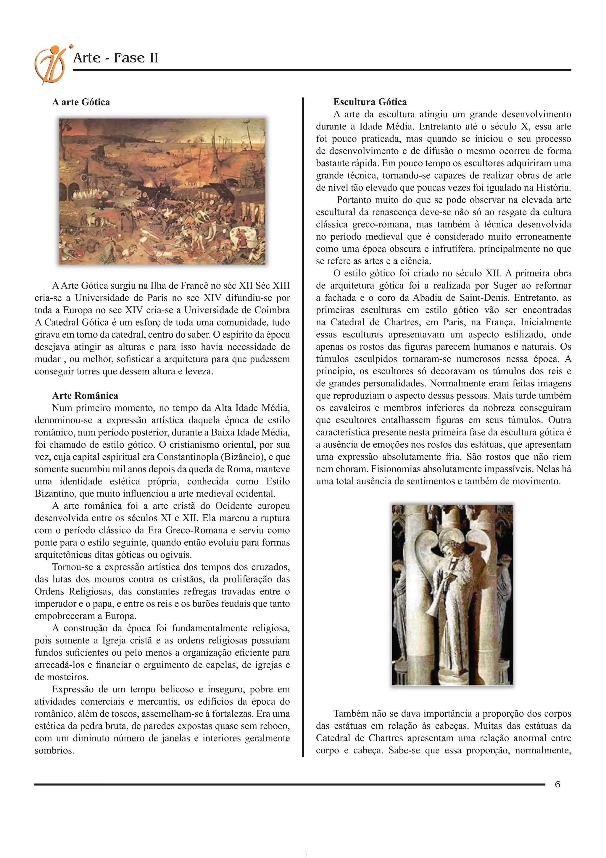 6
Arte - Fase II
A arte Gótica
AArte Gótica surgiu na Ilha de Francê no séc XII Séc XIII
cria-se a Universidade de Paris no sec XIV difundiu-se por
toda a Europa no sec XIV cria-se a Universidade de Coimbra
A Catedral Gótica é um esforç de toda uma comunidade, tudo
girava em torno da catedral, centro do saber. O espirito da época
desejava atingir as alturas e para isso havia necessidade de
mudar , ou melhor, sofisticar a arquitetura para que pudessem
conseguir torres que dessem altura e leveza.
Arte Românica
Num primeiro momento, no tempo da Alta Idade Média,
denominou-se a expressão artística daquela época de estilo
românico, num período posterior, durante a Baixa Idade Média,
foi chamado de estilo gótico. O cristianismo oriental, por sua
vez, cuja capital espiritual era Constantinopla (Bizâncio), e que
somente sucumbiu mil anos depois da queda de Roma, manteve
uma identidade estética própria, conhecida como Estilo
Bizantino, que muito influenciou a arte medieval ocidental.
A arte românica foi a arte cristã do Ocidente europeu
desenvolvida entre os séculos XI e XII. Ela marcou a ruptura
com o período clássico da Era Greco-Romana e serviu como
ponte para o estilo seguinte, quando então evoluiu para formas
arquitetônicas ditas góticas ou ogivais.
Tornou-se a expressão artística dos tempos dos cruzados,
das lutas dos mouros contra os cristãos, da proliferação das
Ordens Religiosas, das constantes refregas travadas entre o
imperador e o papa, e entre os reis e os barões feudais que tanto
empobreceram a Europa.
A construção da época foi fundamentalmente religiosa,
pois somente a Igreja cristã e as ordens religiosas possuíam
fundos suficientes ou pelo menos a organização eficiente para
arrecadá-los e financiar o erguimento de capelas, de igrejas e
de mosteiros.
Expressão de um tempo belicoso e inseguro, pobre em
atividades comerciais e mercantis, os edifícios da época do
românico, além de toscos, assemelham-se à fortalezas. Era uma
estética da pedra bruta, de paredes expostas quase sem reboco,
com um diminuto número de janelas e interiores geralmente
sombrios.
Escultura Gótica
A arte da escultura atingiu um grande desenvolvimento
durante a Idade Média. Entretanto até o século X, essa arte
foi pouco praticada, mas quando se iniciou o seu processo
de desenvolvimento e de difusão o mesmo ocorreu de forma
bastante rápida. Em pouco tempo os escultores adquiriram uma
grande técnica, tornando-se capazes de realizar obras de arte
de nível tão elevado que poucas vezes foi igualado na História.
 Portanto muito do que se pode observar na elevada arte
escultural da renascença deve-se não só ao resgate da cultura
clássica greco-romana, mas também à técnica desenvolvida
no período medieval que é considerado muito erroneamente
como uma época obscura e infrutífera, principalmente no que
se refere as artes e a ciência.
O estilo gótico foi criado no século XII. A primeira obra
de arquitetura gótica foi a realizada por Suger ao reformar
a fachada e o coro da Abadia de Saint-Denis. Entretanto, as
primeiras esculturas em estilo gótico vão ser encontradas
na Catedral de Chartres, em Paris, na França. Inicialmente
essas esculturas apresentavam um aspecto estilizado, onde
apenas os rostos das figuras parecem humanos e naturais. Os
túmulos esculpidos tornaram-se numerosos nessa época. A
princípio, os escultores só decoravam os túmulos dos reis e
de grandes personalidades. Normalmente eram feitas imagens
que reproduziam o aspecto dessas pessoas. Mais tarde também
os cavaleiros e membros inferiores da nobreza conseguiram
que escultores entalhassem figuras em seus túmulos. Outra
característica presente nesta primeira fase da escultura gótica é
a ausência de emoções nos rostos das estátuas, que apresentam
uma expressão absolutamente fria. São rostos que não riem
nem choram. Fisionomias absolutamente impassíveis. Nelas há
uma total ausência de sentimentos e também de movimento.
Também não se dava importância a proporção dos corpos
das estátuas em relação às cabeças. Muitas das estátuas da
Catedral de Chartres apresentam uma relação anormal entre
corpo e cabeça. Sabe-se que essa proporção, normalmente,
 