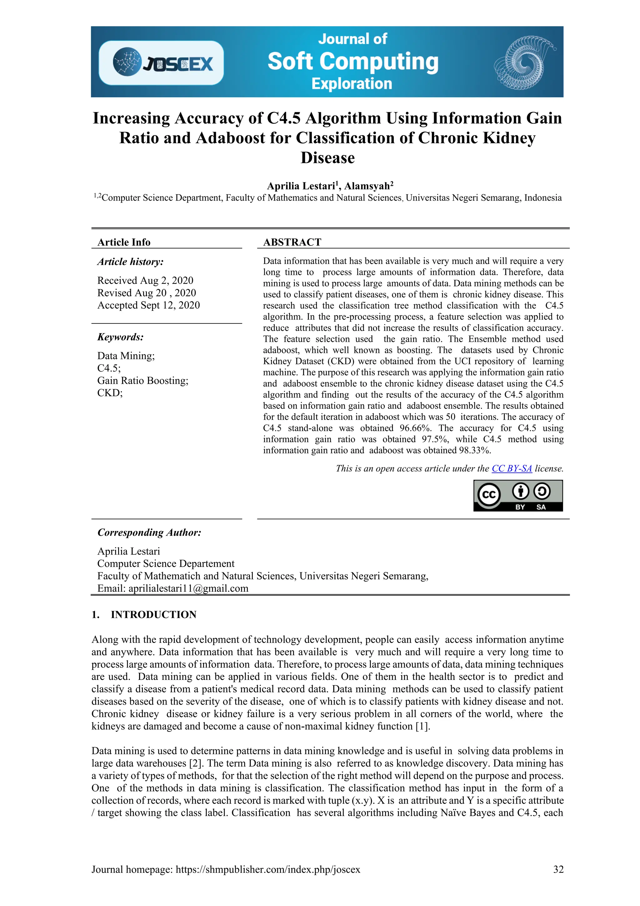 Journal homepage: https://shmpublisher.com/index.php/joscex 32
Increasing Accuracy of C4.5 Algorithm Using Information Gain
Ratio and Adaboost for Classification of Chronic Kidney
Disease
Aprilia Lestari1
, Alamsyah2
1,2
Computer Science Department, Faculty of Mathematics and Natural Sciences, Universitas Negeri Semarang, Indonesia
Article Info ABSTRACT
Article history:
Received Aug 2, 2020
Revised Aug 20 , 2020
Accepted Sept 12, 2020
Data information that has been available is very much and will require a very
long time to process large amounts of information data. Therefore, data
mining is used to process large amounts of data. Data mining methods can be
used to classify patient diseases, one of them is chronic kidney disease. This
research used the classification tree method classification with the C4.5
algorithm. In the pre-processing process, a feature selection was applied to
reduce attributes that did not increase the results of classification accuracy.
The feature selection used the gain ratio. The Ensemble method used
adaboost, which well known as boosting. The datasets used by Chronic
Kidney Dataset (CKD) were obtained from the UCI repository of learning
machine. The purpose of this research was applying the information gain ratio
and adaboost ensemble to the chronic kidney disease dataset using the C4.5
algorithm and finding out the results of the accuracy of the C4.5 algorithm
based on information gain ratio and adaboost ensemble. The results obtained
for the default iteration in adaboost which was 50 iterations. The accuracy of
C4.5 stand-alone was obtained 96.66%. The accuracy for C4.5 using
information gain ratio was obtained 97.5%, while C4.5 method using
information gain ratio and adaboost was obtained 98.33%.
Keywords:
Data Mining;
C4.5;
Gain Ratio Boosting;
CKD;
This is an open access article under the CC BY-SA license.
Corresponding Author:
Aprilia Lestari
Computer Science Departement
Faculty of Mathematich and Natural Sciences, Universitas Negeri Semarang,
Email: aprilialestari11@gmail.com
1. INTRODUCTION
Along with the rapid development of technology development, people can easily access information anytime
and anywhere. Data information that has been available is very much and will require a very long time to
process large amounts of information data. Therefore, to process large amounts of data, data mining techniques
are used. Data mining can be applied in various fields. One of them in the health sector is to predict and
classify a disease from a patient's medical record data. Data mining methods can be used to classify patient
diseases based on the severity of the disease, one of which is to classify patients with kidney disease and not.
Chronic kidney disease or kidney failure is a very serious problem in all corners of the world, where the
kidneys are damaged and become a cause of non-maximal kidney function [1].
Data mining is used to determine patterns in data mining knowledge and is useful in solving data problems in
large data warehouses [2]. The term Data mining is also referred to as knowledge discovery. Data mining has
a variety of types of methods, for that the selection of the right method will depend on the purpose and process.
One of the methods in data mining is classification. The classification method has input in the form of a
collection of records, where each record is marked with tuple (x.y). X is an attribute and Y is a specific attribute
/ target showing the class label. Classification has several algorithms including Naïve Bayes and C4.5, each
 